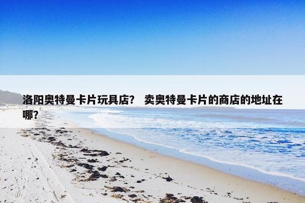 洛阳奥特曼卡片玩具店? 卖奥特曼卡片的商店的地址在哪? 洛阳奥特曼卡片玩具店? 卖奥特曼卡片的商店的地址在哪?