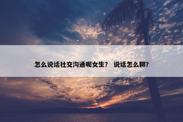 怎么说话社交沟通呢女生? 说话怎么聊? 怎么说话社交沟通呢女生? 说话怎么聊?