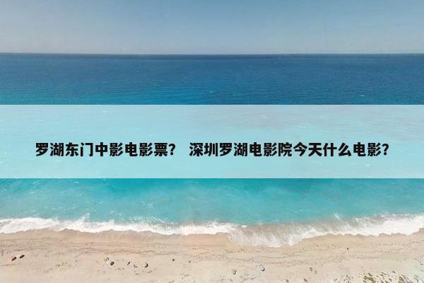 罗湖东门中影电影票? 深圳罗湖电影院今天什么电影? 罗湖东门中影电影票? 深圳罗湖电影院今天什么电影?
