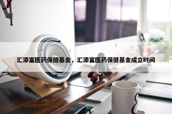 汇添富医药保健基金，汇添富医药保健基金成立时间