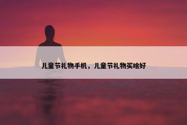 儿童节礼物手机,儿童节礼物买啥好 儿童节礼物手机,儿童节礼物买啥好