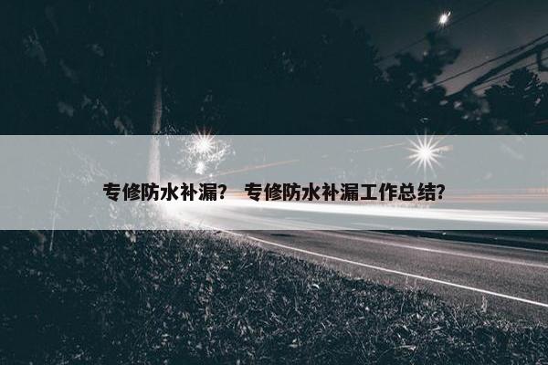 专修防水补漏? 专修防水补漏工作总结? 专修防水补漏? 专修防水补漏工作总结?