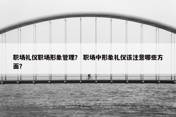 职场礼仪职场形象管理? 职场中形象礼仪该注意哪些方面? 职场礼仪职场形象管理? 职场中形象礼仪该注意哪些方面?