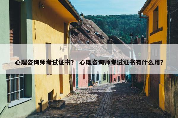 心理咨询师考试证书？ 心理咨询师考试证书有什么用？