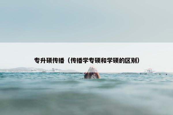 专升硕传播（传播学专硕和学硕的区别）