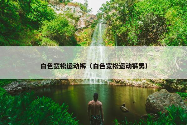 白色宽松运动裤（白色宽松运动裤男）