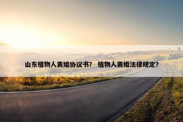 山东植物人离婚协议书？ 植物人离婚法律规定？