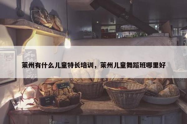 莱州有什么儿童特长培训,莱州儿童舞蹈班哪里好 莱州有什么儿童特长培训,莱州儿童舞蹈班哪里好