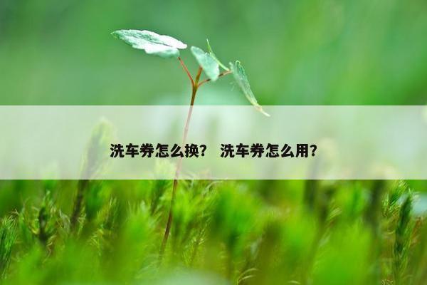 洗车券怎么换？ 洗车券怎么用？