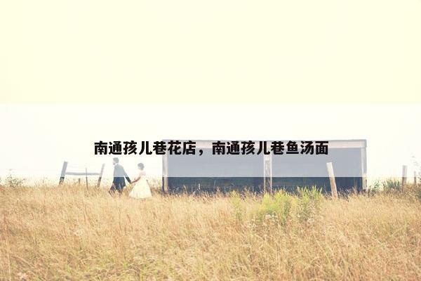 南通孩儿巷花店，南通孩儿巷鱼汤面