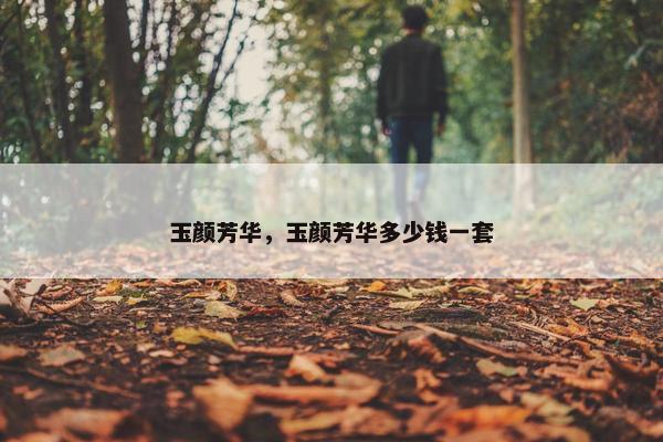 玉颜芳华,玉颜芳华多少钱一套 玉颜芳华,玉颜芳华多少钱一套
