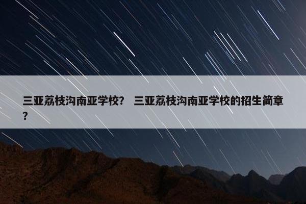 三亚荔枝沟南亚学校？ 三亚荔枝沟南亚学校的招生简章？