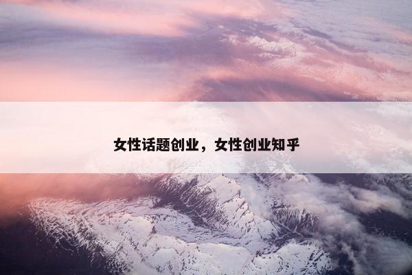 女性话题创业，女性创业知乎