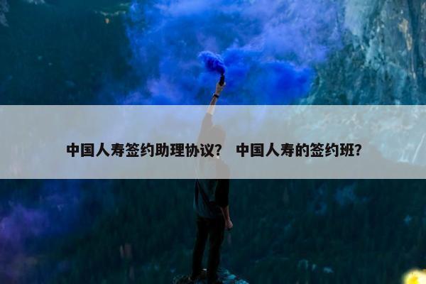中国人寿签约助理协议？ 中国人寿的签约班？