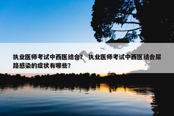 执业医师考试中西医结合? 执业医师考试中西医结合尿路感染的症状有哪些? 执业医师考试中西医结合? 执业医师考试中西医结合尿路感染的症状有哪些?