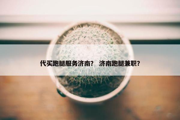 代买跑腿服务济南？ 济南跑腿兼职？