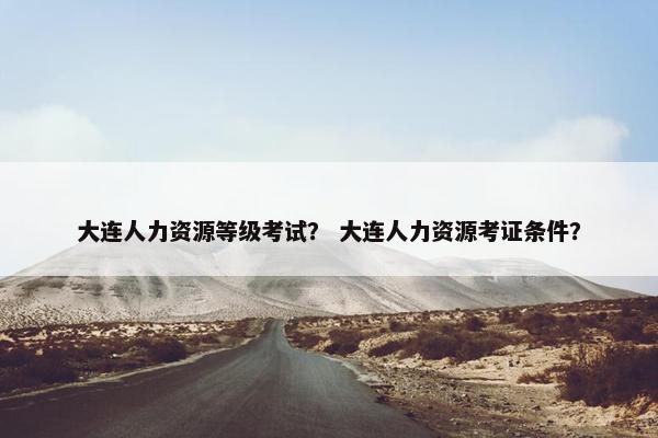 大连人力资源等级考试？ 大连人力资源考证条件？