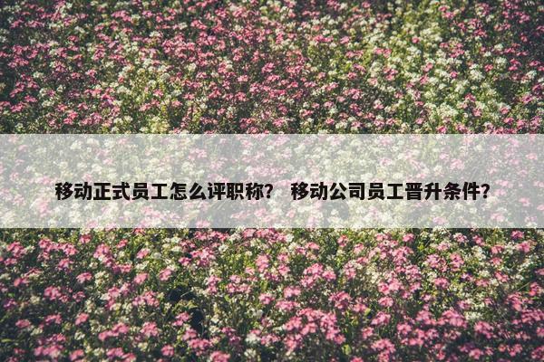 移动正式员工怎么评职称？ 移动公司员工晋升条件？