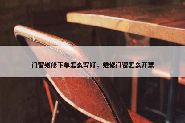 门窗维修下单怎么写好，维修门窗怎么开票