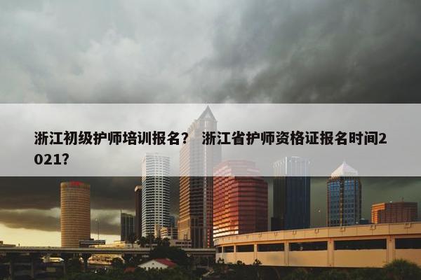 浙江初级护师培训报名？ 浙江省护师资格证报名时间2021？