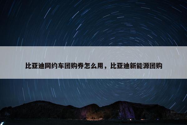 比亚迪网约车团购券怎么用，比亚迪新能源团购