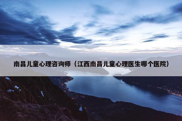 南昌儿童心理咨询师（江西南昌儿童心理医生哪个医院）