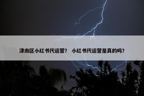 津南区小红书代运营？ 小红书代运营是真的吗？