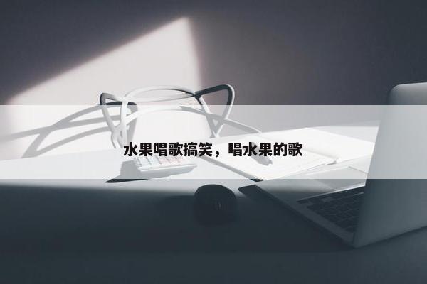水果唱歌搞笑，唱水果的歌