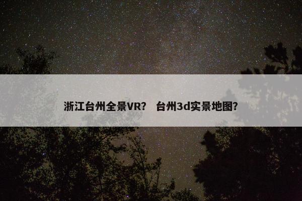 浙江台州全景VR？ 台州3d实景地图？