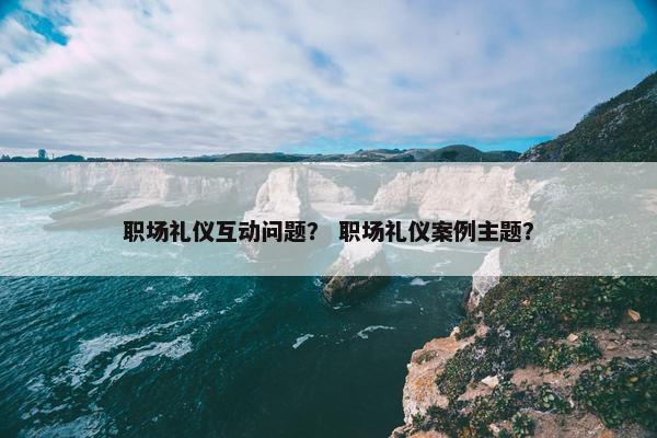 职场礼仪互动问题？ 职场礼仪案例主题？