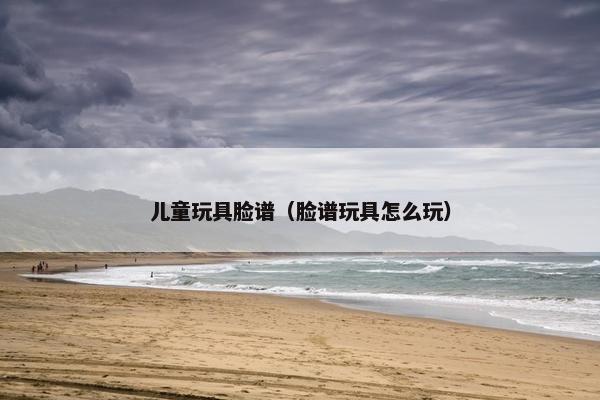 儿童玩具脸谱（脸谱玩具怎么玩）