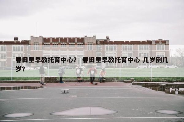 春田里早教托育中心？ 春田里早教托育中心 几岁倒几岁？