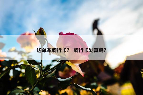 送单车骑行卡？ 骑行卡划算吗？