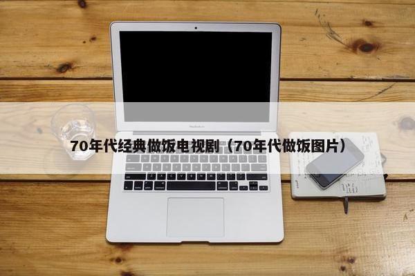 70年代经典做饭电视剧（70年代做饭图片）