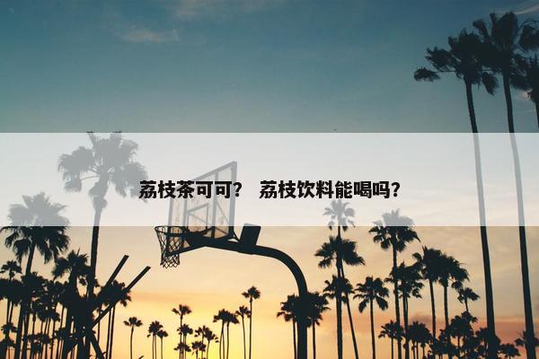 荔枝茶可可？ 荔枝饮料能喝吗？