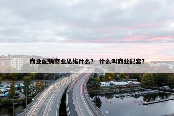 商业配销商业思维什么？ 什么叫商业配套？