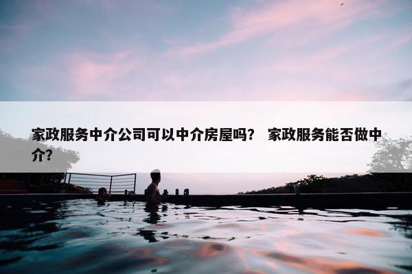 家政服务中介公司可以中介房屋吗？ 家政服务能否做中介？