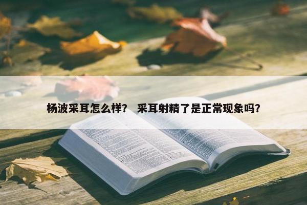 杨波采耳怎么样？ 采耳射精了是正常现象吗？