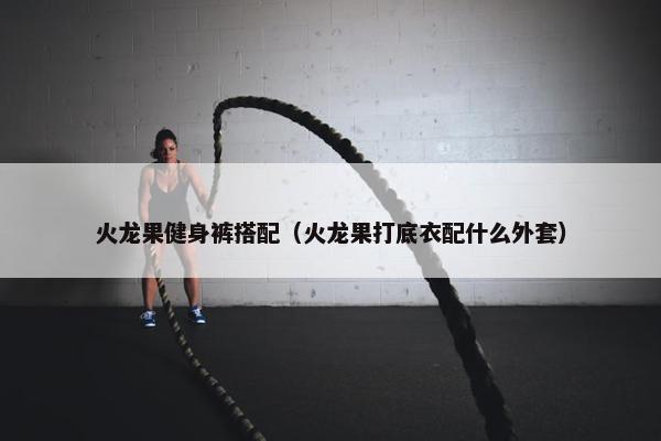 火龙果健身裤搭配(火龙果打底衣配什么外套) 火龙果健身裤搭配(火龙果打底衣配什么外套)