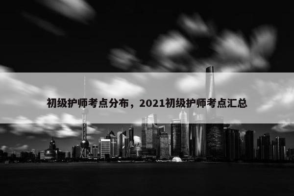 初级护师考点分布,2021初级护师考点汇总 初级护师考点分布,2021初级护师考点汇总