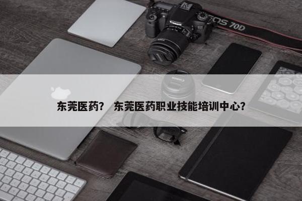 东莞医药？ 东莞医药职业技能培训中心？