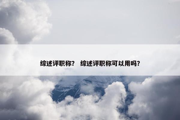 综述评职称? 综述评职称可以用吗? 综述评职称? 综述评职称可以用吗?