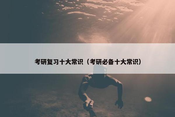 考研复习十大常识（考研必备十大常识）