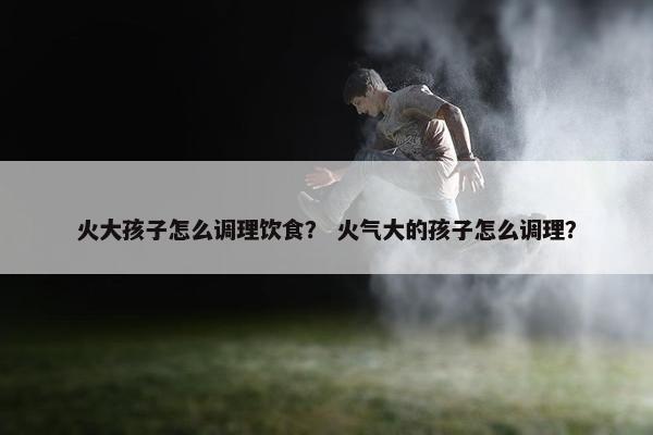 火大孩子怎么调理饮食？ 火气大的孩子怎么调理？