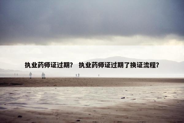 执业药师证过期？ 执业药师证过期了换证流程？