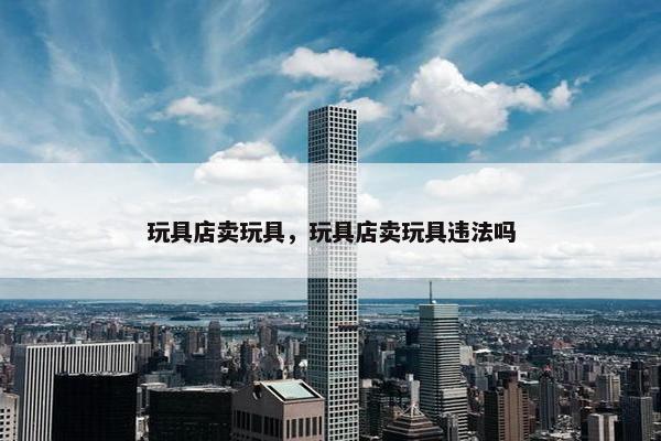 玩具店卖玩具，玩具店卖玩具违法吗