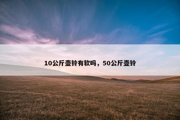 10公斤壶铃有软吗,50公斤壶铃 10公斤壶铃有软吗,50公斤壶铃