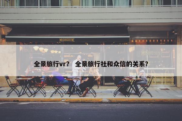 全景旅行vr？ 全景旅行社和众信的关系？