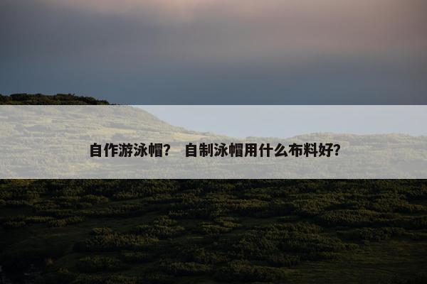 自作游泳帽？ 自制泳帽用什么布料好？