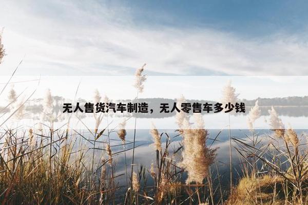无人售货汽车制造，无人零售车多少钱